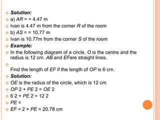  Solution:
 a) AR = = 4.47 m
 Ivan is 4.47 m from the corner R of the room
 b) AS = = 10.77 m
 Ivan is 10.77m from the corner S of the room
 Example:
 In the following diagram of a circle, O is the centre and the
radius is 12 cm. AB and EFare straight lines.

Find the length of EF if the length of OP is 6 cm.
 Solution:
 OE is the radius of the circle, which is 12 cm
 OP 2 + PE 2 = OE 2
 6 2 + PE 2 = 12 2
 PE =
 EF = 2 × PE = 20.78 cm
 