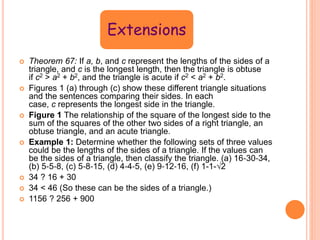 Extensions
 Theorem 67: If a, b, and c represent the lengths of the sides of a
triangle, and c is the longest length, then the triangle is obtuse
if c2 > a2 + b2, and the triangle is acute if c2 < a2 + b2.
 Figures 1 (a) through (c) show these different triangle situations
and the sentences comparing their sides. In each
case, c represents the longest side in the triangle.
 Figure 1 The relationship of the square of the longest side to the
sum of the squares of the other two sides of a right triangle, an
obtuse triangle, and an acute triangle.
 Example 1: Determine whether the following sets of three values
could be the lengths of the sides of a triangle. If the values can
be the sides of a triangle, then classify the triangle. (a) 16‐30‐34,
(b) 5‐5‐8, (c) 5‐8‐15, (d) 4‐4‐5, (e) 9‐12‐16, (f) 1-1-√2
 34 ? 16 + 30
 34 < 46 (So these can be the sides of a triangle.)
 1156 ? 256 + 900
 