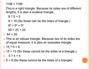 1156 = 1156
This is a right triangle. Because its sides are of different
lengths, it is also a scalene triangle.
8 ? 5 + 5
8 < 10 (So these can be the sides of triangle.)
8² = 5² + 5²
64 = 25 + 25
 64 > 25
 This is an obtuse triangle. Because two of its sides are
of equal measure, it is also an isosceles triangle.
 15 ? 5 + 8
 15 > 13 (So these cannot be the sides of a triangle.)
 5 ? 4 + 4
 5 < 8 (So these cannot be the sides of a triangle)
 