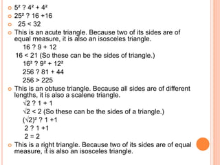  5² ? 4² + 4²
 25² ? 16 +16
 25 < 32
 This is an acute triangle. Because two of its sides are of
equal measure, it is also an isosceles triangle.
16 ? 9 + 12
16 < 21 (So these can be the sides of triangle.)
16² ? 9² + 12²
256 ? 81 + 44
256 > 225
 This is an obtuse triangle. Because all sides are of different
lengths, it is also a scalene triangle.
√2 ? 1 + 1
√2 < 2 (So these can be the sides of a triangle.)
(√2)² ? 1 +1
2 ? 1 +1
2 = 2
 This is a right triangle. Because two of its sides are of equal
measure, it is also an isosceles triangle.
 