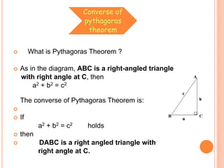 Converse of
pythagoras
theorem
 What is Pythagoras Theorem ?
 As in the diagram, ABC is a right-angled triangle
with right angle at C, then
a2 + b2 = c2
The converse of Pythagoras Theorem is:

 If
a2 + b2 = c2 holds
 then
 DABC is a right angled triangle with
right angle at C.
 