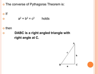  The converse of Pythagoras Theorem is:
 If
 a2 + b2 = c2 holds
 then
 DABC is a right angled triangle with
right angle at C.
 
