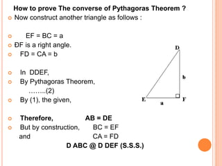 How to prove The converse of Pythagoras Theorem ?
 Now construct another triangle as follows :
 EF = BC = a
 ÐF is a right angle.
 FD = CA = b
 In DDEF,
 By Pythagoras Theorem,
……..(2)
 By (1), the given,
 Therefore, AB = DE
 But by construction, BC = EF
and CA = FD
D ABC @ D DEF (S.S.S.)
 