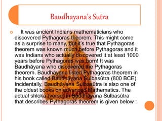 Baudhayana’s Sutra
 It was ancient Indians mathematicians who
discovered Pythagoras theorem. This might come
as a surprise to many, but it’s true that Pythagoras
theorem was known much before Pythagoras and it
was Indians who actually discovered it at least 1000
years before Pythagoras was born! It was
Baudhāyana who discovered the Pythagoras
theorem. Baudhāyana listed Pythagoras theorem in
his book called Baudhāyana Śulbasûtra (800 BCE).
Incidentally, Baudhāyana Śulbasûtra is also one of
the oldest books on advanced Mathematics. The
actual shloka (verse) in Baudhāyana Śulbasûtra
that describes Pythagoras theorem is given below :
 