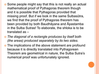  Some people might say that this is not really an actual
mathematical proof of Pythagoras theorem though
and it is possible that Pythagoras provided that
missing proof. But if we look in the same Śulbasûtra,
we find that the proof of Pythagoras theorem has
been provided by both Baudhāyana and Āpastamba
in the Sulba Sutras! To elaborate, the shloka is to be
translated as –
 The diagonal of a rectangle produces by itself both
(the areas) produced separately by its two sides.
 The implications of the above statement are profound
because it is directly translated into Pythagorean
Theorem are geometrical in nature, the Sulba Sutra’s
numerical proof was unfortunately ignored.
 
