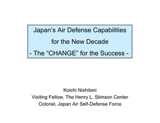 Japan’s Air Defense Capabilities
        for the New Decade
- The “CHANGE” for the Success -




               Koichi Nishitani
Visiting Fellow, The Henry L. Stimson Center
   Colonel, Japan Air Self-Defense Force
 