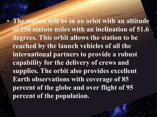 The station will be in an orbit with an altitude of 250 statute miles with an inclination of 51.6 degrees. This orbit allows the station to be reached by the launch vehicles of all the international partners to provide a robust capability for the delivery of crews and supplies. The orbit also provides excellent Earth observations with coverage of 85 percent of the globe and over flight of 95 percent of the population.