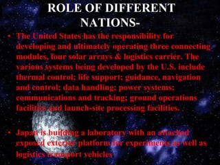 ROLE OF DIFFERENT NATIONS-The United States has the responsibility for developing and ultimately operating three connecting modules, four solar arrays & logistics carrier. The various systems being developed by the U.S. include thermal control; life support; guidance, navigation and control; data handling; power systems; communications and tracking; ground operations facilities and launch-site processing facilities.Japan is building a laboratory with an attached exposed exterior platform for experiments as well as logistics transport vehicles.