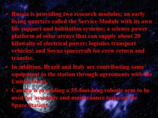 Russia is providing two research modules; an early living quarters called the Service Module with its own life support and habitation systems; a science power platform of solar arrays that can supply about 20 kilowatts of electrical power; logistics transport vehicles; and Soyuz spacecraft for crew return and transfer.In addition, Brazil and Italy are contributing some equipment to the station through agreements with the United States.Canada is providing a 55-foot-long robotic arm to be used for assembly and maintenance tasks on the Space Station.