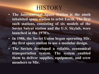 HISTORYThe International Space Station is the ninth inhabited space station to orbit Earth. The first such stations, consisting of six models of the Soviet Salyut station and the U.S. Skylab, were launched in the 1970's.In 1986, the Soviet Union began operating Mir, the first space station to use a modular design.The Soviets developed a reliable, economical transportation system. The system enabled them to deliver supplies, equipment, and crew members to Mir.
