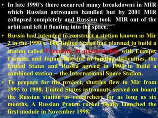 In late 1990’s there occurred many breakdowns in MIR which Russian astronauts handled but by 2001 MIR collapsed completely and Russian took  MIR out of the orbit and left it floating into the space.Russia had intended to construct a station known as Mir 2 in the 1990's. The United States had planned to build a station called Freedom in partnership with Europe, Canada, and Japan. But due to funding difficulties, the United States and Russia agreed in 1993 to build a combined station -- the International Space Station.To prepare for the project, shuttles flew to Mir from 1995 to 1998. United States astronauts served on board the Russian station as researchers for as long as six months. A Russian Proton rocket finally launched the first module in November 1998. 