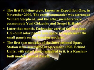 The first full-time crew, known as Expedition One, in November 2000. The crew commander was astronaut William Shepherd, and the other members were cosmonauts Yuri Gidzenko and Sergei Krikalev.Later that month, Endeavour carried the first four U.S.-built solar panels into space to supplement the small panels on the Russian modules.The first two modules of the International Space Station were assembled in December 1998. Behind Unity, with solar panels attached to it, is a Russian-built module named Zarya.