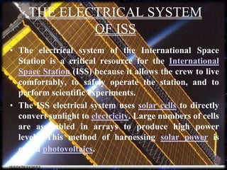 THE ELECTRICAL SYSTEM OF ISSThe electrical system of the International Space Station is a critical resource for the International Space Station (ISS) because it allows the crew to live comfortably, to safely operate the station, and to perform scientific experiments.The ISS electrical system uses solar cells to directly convert sunlight to electricity. Large numbers of cells are assembled in arrays to produce high power levels. This method of harnessing solar power is called photovoltaics.
