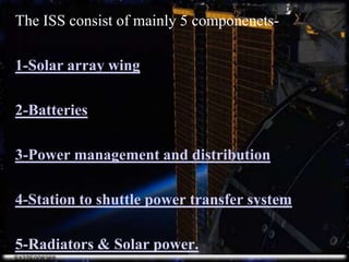 The ISS consist of mainly 5 componenets-1-Solar array wing.2-Batteries.3-Power management and distribution.4-Station to shuttle power transfer system5-Radiators & Solar power.