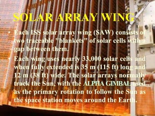 SOLAR ARRAY WINGEach ISS solar array wing (SAW) consists of two traceable "blankets" of solar cells with a gap between them.Each wing uses nearly 33,000 solar cells and when fully extended is 35 m (115 ft) long and 12 m (38 ft) wide. The solar arrays normally track the Sun, with the ALPHA GIMBAL used as the primary rotation to follow the Sun as the space station moves around the Earth.