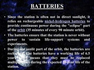 BATTERIESSince the station is often not in direct sunlight, it relies on rechargeable nickel-hydrogen batteries to provide continuous power during the "eclipse" part of the orbit (35 minutes of every 90 minute orbit).The batteries ensure that the station is never without power to sustain life-support systems and experiments.During the sunlit part of the orbit, the batteries are recharged. The batteries have a working life of 6.5 years which means that they must be replaced multiple times during the expected 20-year life of the station.