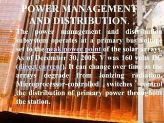 POWER MANAGEMENT AND DISTRIBUTION.The power management and distribution subsystem operates at a primary bus voltage set to the peak power point of the solar arrays. As of December 30, 2005, V was 160 volts DC (direct current). It can change over time as the arrays degrade from ionizing radiation. Microprocessor-controlled switches control the distribution of primary power throughout the station.