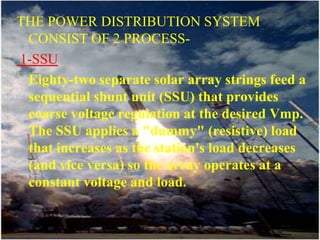 THE POWER DISTRIBUTION SYSTEM CONSIST OF 2 PROCESS- 1-SSUEighty-two separate solar array strings feed a sequential shunt unit (SSU) that provides coarse voltage regulation at the desired Vmp. The SSU applies a "dummy" (resistive) load that increases as the station's load decreases (and vice versa) so the array operates at a constant voltage and load.