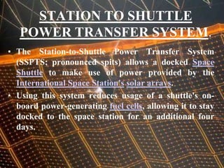 STATION TO SHUTTLE POWER TRANSFER SYSTEM.The Station-to-Shuttle Power Transfer System (SSPTS; pronounced spits) allows a docked Space Shuttle to make use of power provided by the International Space Station'ssolar arrays.Using this system reduces usage of a shuttle's on-board power-generating fuel cells, allowing it to stay docked to the space station for an additional four days.
