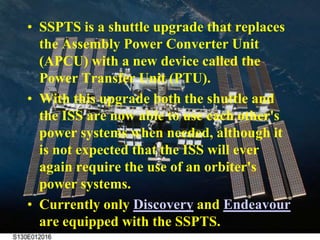 SSPTS is a shuttle upgrade that replaces the Assembly Power Converter Unit (APCU) with a new device called the Power Transfer Unit (PTU).With this upgrade both the shuttle and the ISS are now able to use each other's power systems when needed, although it is not expected that the ISS will ever again require the use of an orbiter's power systems.Currently only Discovery and Endeavour are equipped with the SSPTS.