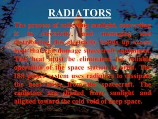 RADIATORSThe process of collecting sunlight, converting it to electricity, and managing and distributing this electricity builds up excess heat that can damage spacecraft equipment. This heat must be eliminated for reliable operation of the space station in orbit. The ISS power system uses radiators to dissipate the heat away from the spacecraft. The radiators are shaded from sunlight and aligned toward the cold void of deep space.