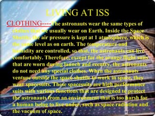 LIVING AT ISSCLOTHING----The astronauts wear the same types of clothes that we usually wear on Earth. Inside the Space Shuttle, the air pressure is kept at 1 atmosphere, which is the same level as on earth. The temperature and humidity are controlled, so that, the astronauts can live comfortably. Therefore, except for the orange flight suits that are worn during launch and reentry, the astronauts do not need any special clothes. When the astronauts venture outside the space shuttle to work in space, they wear spacesuits. These spacesuits are high performance suits with various functions that are designed to protect the astronauts from an environment that is too harsh for a human being to live under, such as space radiation and the vacuum of space.