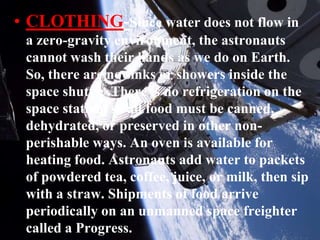 CLOTHING-Since water does not flow in a zero-gravity environment, the astronauts cannot wash their hands as we do on Earth. So, there are no sinks or showers inside the space shuttle .There is no refrigeration on the space station, so all food must be canned, dehydrated, or preserved in other non-perishable ways. An oven is available for heating food. Astronauts add water to packets of powdered tea, coffee, juice, or milk, then sip with a straw. Shipments of food arrive periodically on an unmanned space freighter called a Progress.