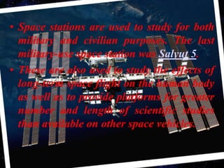 Space stations are used to study for both military and civilian purposes. The last military-use space station was Salyut 5.These are also used to study the effects of long-term space flight on the human body as well as to provide platforms for greater number and length of scientific studies than available on other space vehicles.