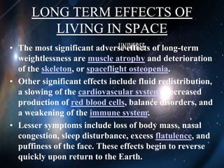 LONG TERM EFFECTS OF LIVING IN SPACEThe most significant adverse effects of long-term weightlessness are muscle atrophy and deterioration of the skeleton, or spaceflight osteopenia.Other significant effects include fluid redistribution, a slowing of the cardiovascular system, decreased production of red blood cells, balance disorders, and a weakening of the immune system.Lesser symptoms include loss of body mass, nasal congestion, sleep disturbance, excess flatulence, and puffiness of the face. These effects begin to reverse quickly upon return to the Earth.