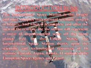 INTRODUCTION to issThe International Space Station is the largest and most complex international scientific project in history. And when it is complete just after the turn of the century, the the station will represent a move of unprecedented scale off the home planet. Led by the United States, the International Space Station draws upon the scientific and technological resources of 16 nations: Canada, Japan, Russia, 11 nations of the European Space Agency and Brazil.