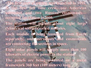 The first part of station was launched in 1998, & the first full time crew—one American astronaut and two Russian cosmonauts—occupied the station in2000.The station will include about eight large cylindrical sections called modules.Each module is being launched from Earth separately, and astronauts and cosmonauts are connecting the sections in space.Eight solar panels will supply more than 100 kilowatts of electric power to the station.The panels are being mounted on a metal framework 360 feet (109 meters) long.
