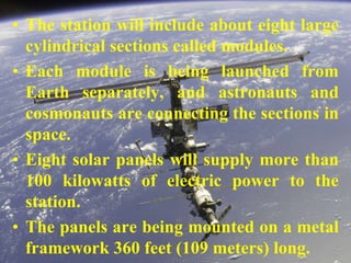 The station will include about eight large cylindrical sections called modules.Each module is being launched from Earth separately, and astronauts and cosmonauts are connecting the sections in space.Eight solar panels will supply more than 100 kilowatts of electric power to the station.The panels are being mounted on a metal framework 360 feet (109 meters) long.