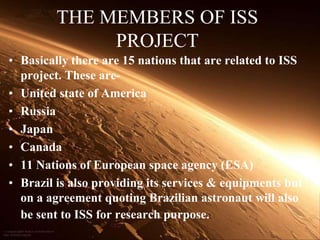 THE MEMBERS OF ISS PROJECTBasically there are 15 nations that are related to ISS project. These are-United state of AmericaRussiaJapanCanada11 Nations of European space agency (ESA)Brazil is also providing its services & equipments but on a agreement quoting Brazilian astronaut will also be sent to ISS for research purpose.