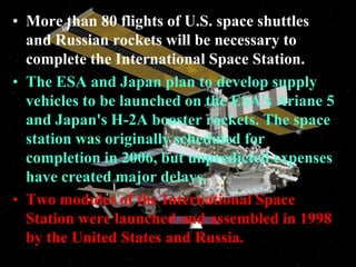 More than 80 flights of U.S. space shuttles and Russian rockets will be necessary to complete the International Space Station.The ESA and Japan plan to develop supply vehicles to be launched on the ESA's Ariane 5 and Japan's H-2A booster rockets. The space station was originally scheduled for completion in 2006, but unpredicted expenses have created major delays.Two modules of the International Space Station were launched and assembled in 1998 by the United States and Russia.