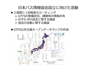 日本バス情報協会設立に向けた活動
 ２週間に１回程度のミーティング
 GTFSの整備状況、課題等の情報共有
 GTFS-JPの改定に関する議論
 協会の活動に関する議論
 GTFS公共交通オープンデータマップの作成
 