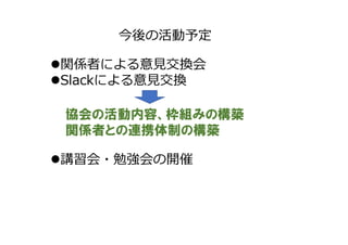 今後の活動予定
関係者による意見交換会
Slackによる意見交換
協会の活動内容、枠組みの構築
関係者との連携体制の構築
講習会・勉強会の開催
 
