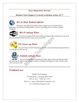 Free Diagnostic Service
Nishkul Tech Support is easily available online 27*7
All in One Subscription
Our experts offer desktop and online technical support for more than 50 software
applications and hardware including printers, scanners, networking devices and other computer
peripherals.
Wi-Fi setup Plan
If you need to require Wi-Fi setup to link your laptop or PC to the Internet or any local
network connection wirelessly then you just need to install Wifi.
PC tune up Plan
If you are facing issue like long time to save files, open and running any programs then it
is a right time for a PC tune up.
Tablet setup Plan
Are you worrying about configuring new tablet which you have purchased recently?
Now don't need to think on how to setup it properly as NishKul Tech Support is easily available online
24x7 to assist you well.
Contact us:
Nishkul Tech Support
375 Broadway, Lynnfield, MA 01940
Call us Now: 1-888-262-1518
Email us: support@nishkultechsupport.com
www.nishkultechsupport.com
 
