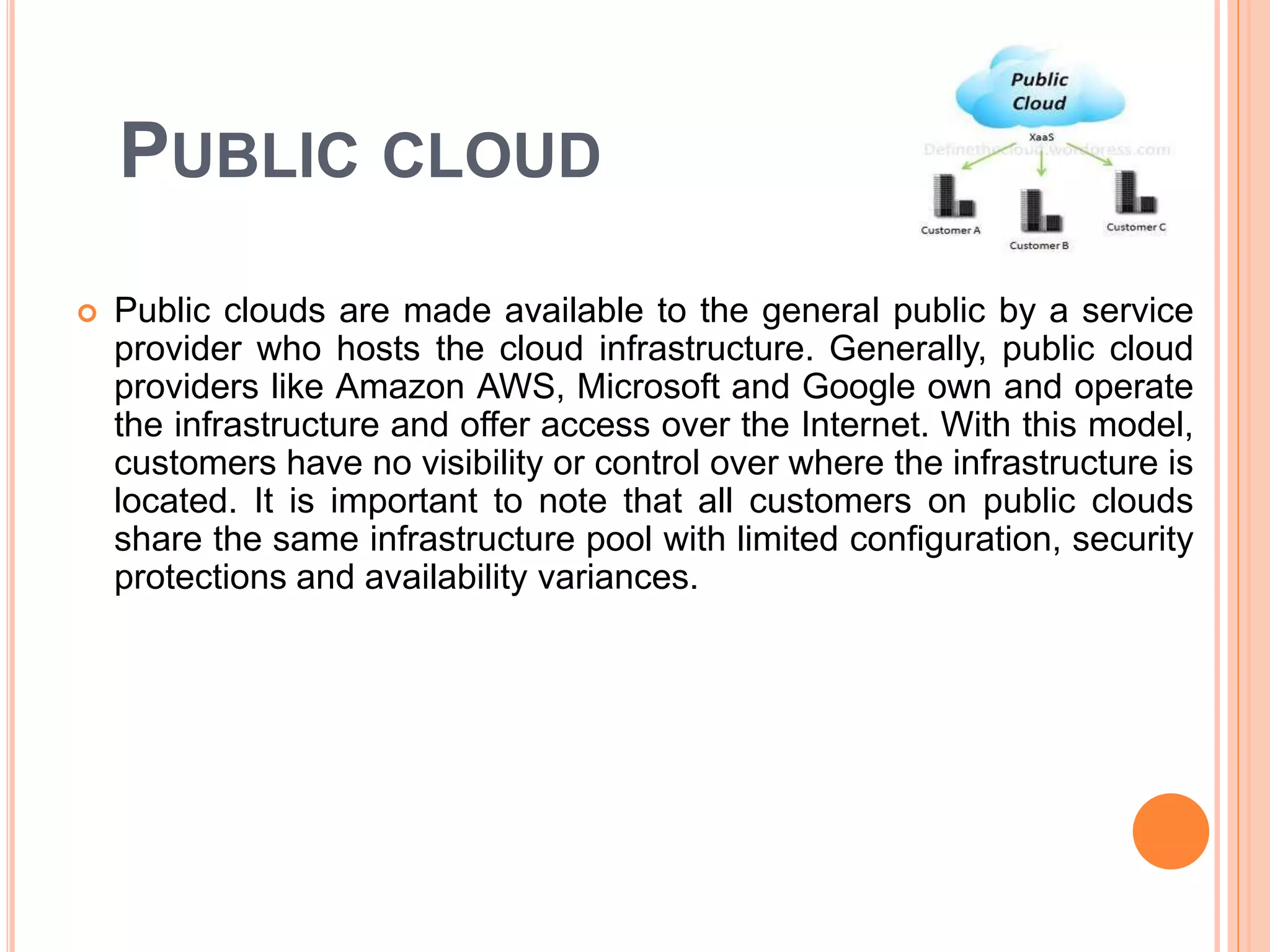 PUBLIC CLOUD
 Public clouds are made available to the general public by a service
provider who hosts the cloud infrastructure. Generally, public cloud
providers like Amazon AWS, Microsoft and Google own and operate
the infrastructure and offer access over the Internet. With this model,
customers have no visibility or control over where the infrastructure is
located. It is important to note that all customers on public clouds
share the same infrastructure pool with limited configuration, security
protections and availability variances.
 
