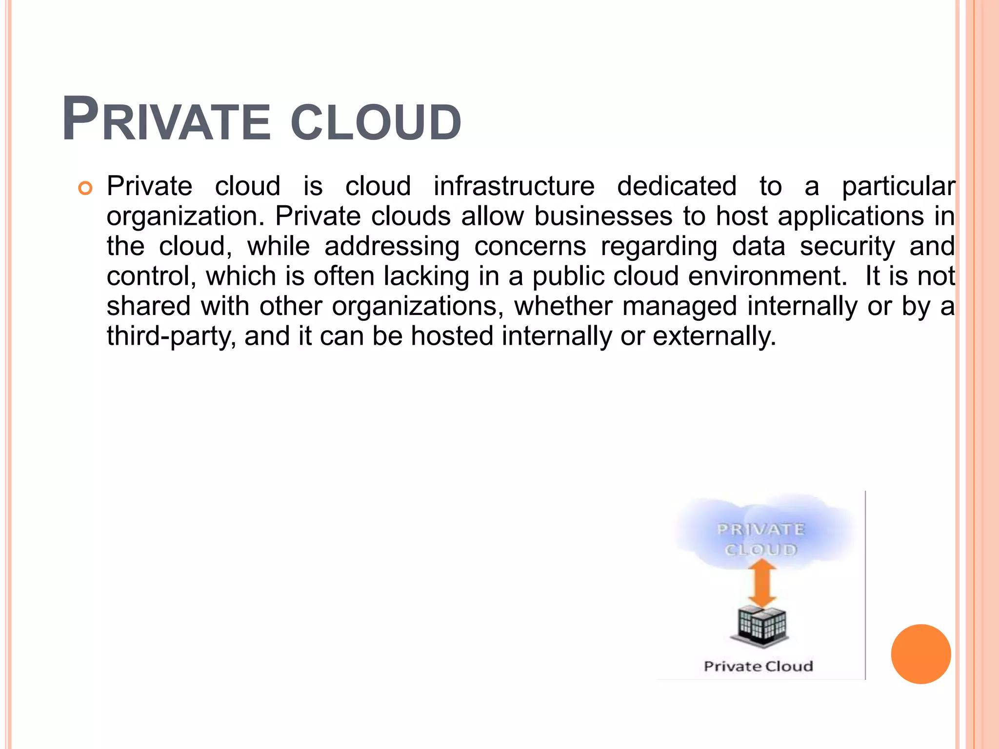 PRIVATE CLOUD
 Private cloud is cloud infrastructure dedicated to a particular
organization. Private clouds allow businesses to host applications in
the cloud, while addressing concerns regarding data security and
control, which is often lacking in a public cloud environment. It is not
shared with other organizations, whether managed internally or by a
third-party, and it can be hosted internally or externally.
 