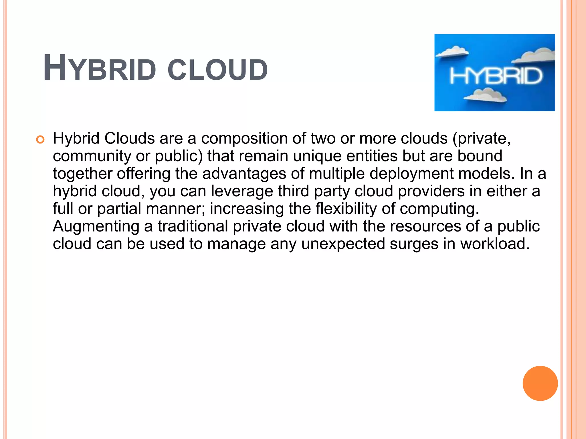 HYBRID CLOUD
 Hybrid Clouds are a composition of two or more clouds (private,
community or public) that remain unique entities but are bound
together offering the advantages of multiple deployment models. In a
hybrid cloud, you can leverage third party cloud providers in either a
full or partial manner; increasing the flexibility of computing.
Augmenting a traditional private cloud with the resources of a public
cloud can be used to manage any unexpected surges in workload.
 