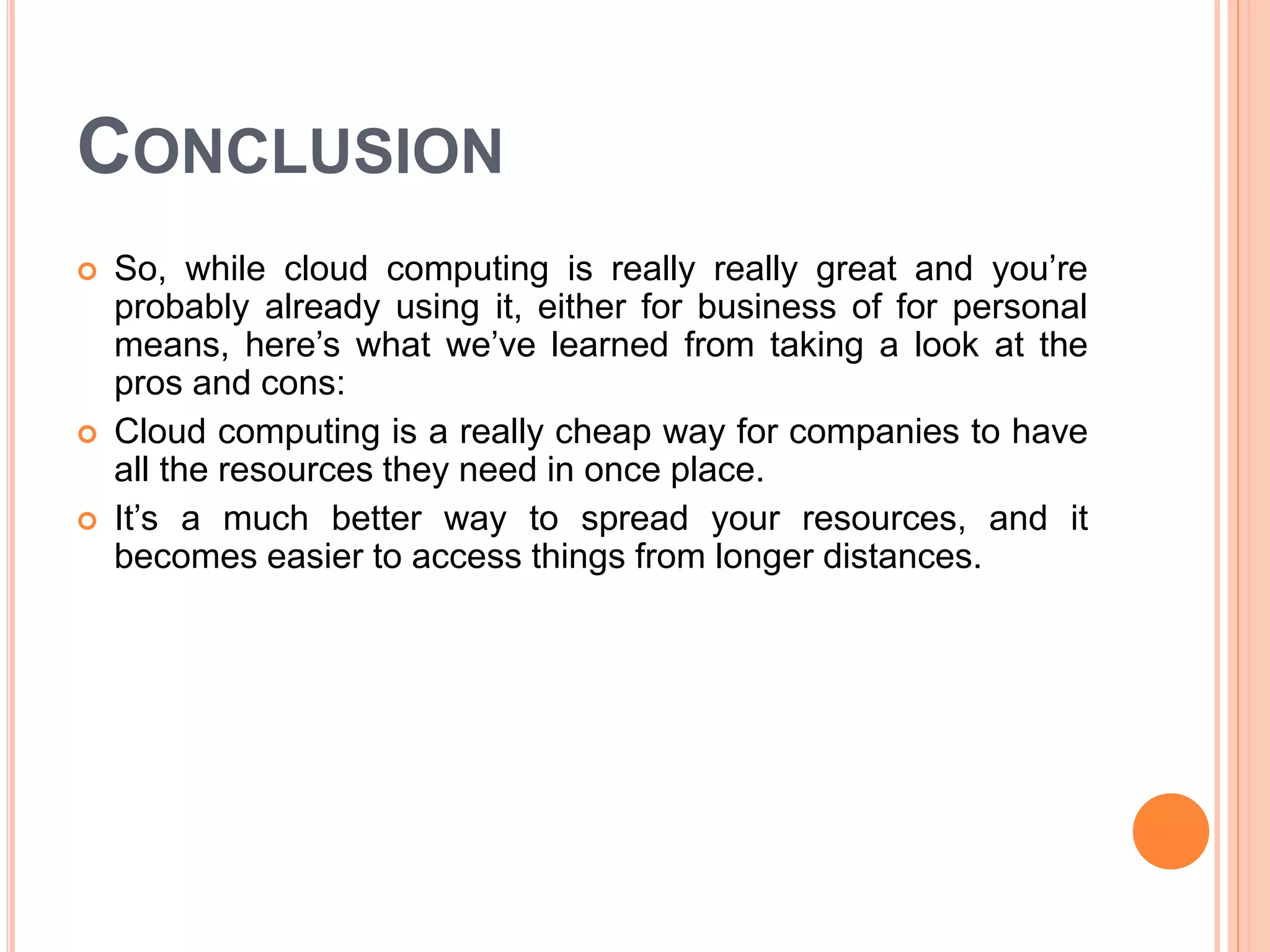 CONCLUSION
 So, while cloud computing is really really great and you’re
probably already using it, either for business of for personal
means, here’s what we’ve learned from taking a look at the
pros and cons:
 Cloud computing is a really cheap way for companies to have
all the resources they need in once place.
 It’s a much better way to spread your resources, and it
becomes easier to access things from longer distances.
 