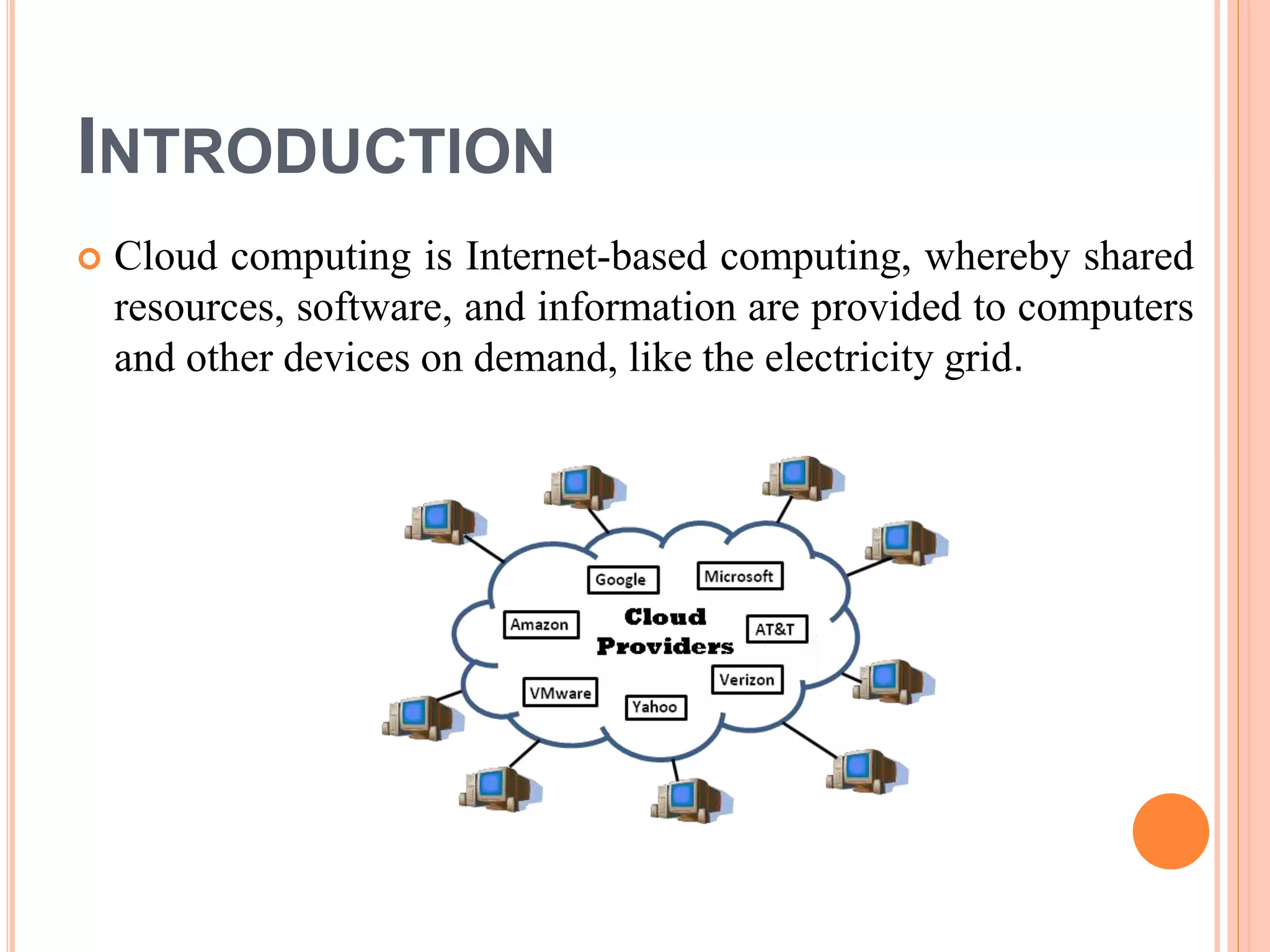 INTRODUCTION
 Cloud computing is Internet-based computing, whereby shared
resources, software, and information are provided to computers
and other devices on demand, like the electricity grid.
 