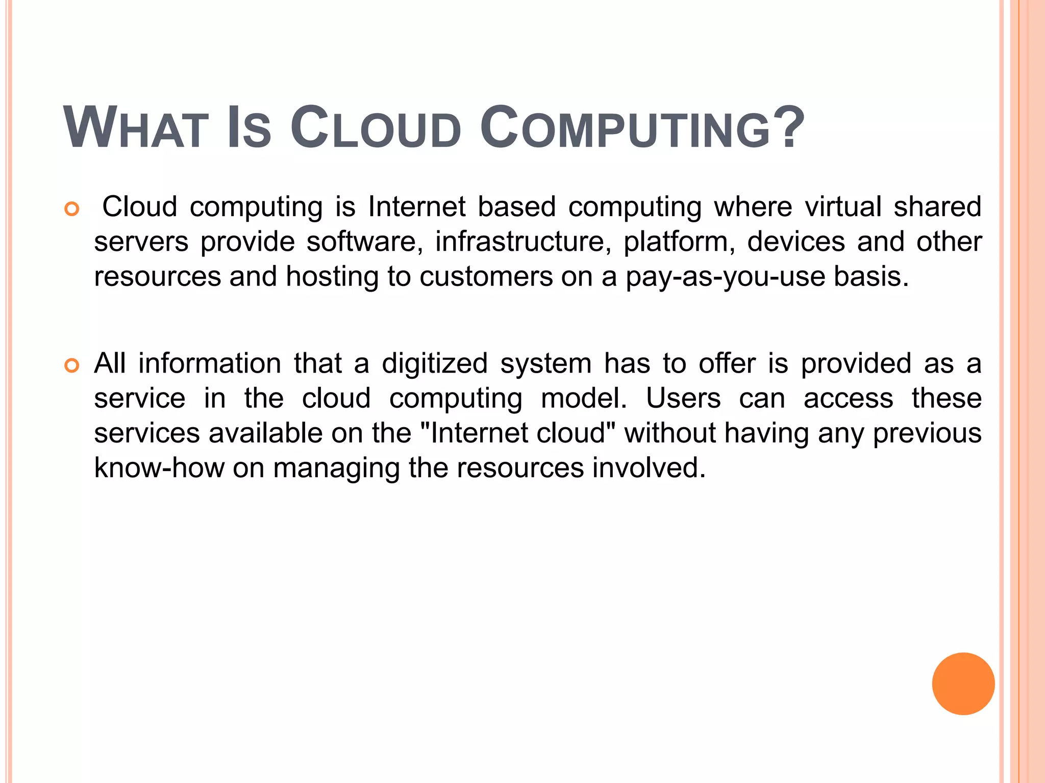 WHAT IS CLOUD COMPUTING?
 Cloud computing is Internet based computing where virtual shared
servers provide software, infrastructure, platform, devices and other
resources and hosting to customers on a pay-as-you-use basis.
 All information that a digitized system has to offer is provided as a
service in the cloud computing model. Users can access these
services available on the "Internet cloud" without having any previous
know-how on managing the resources involved.
 
