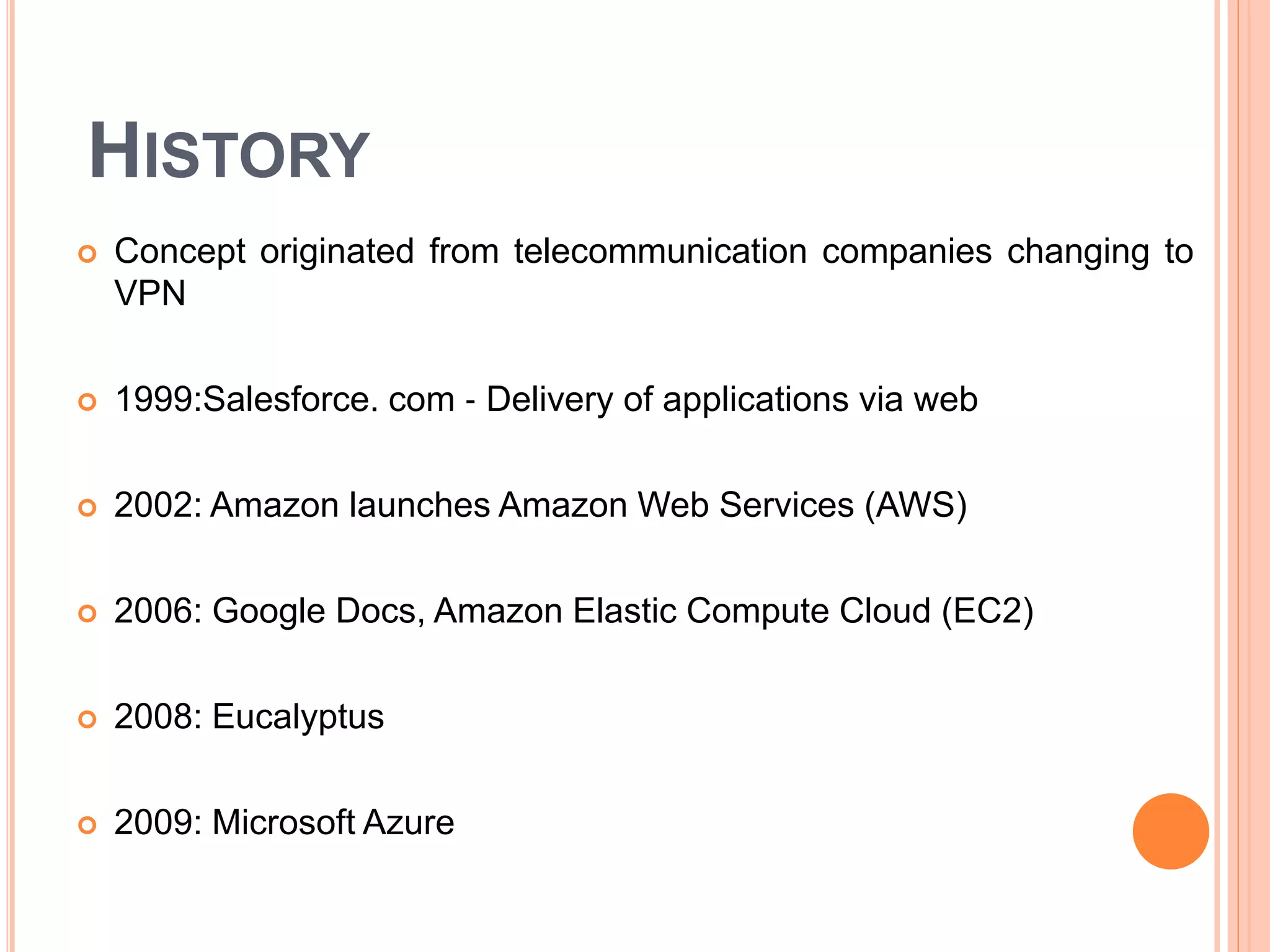 HISTORY
 Concept originated from telecommunication companies changing to
VPN
 1999:Salesforce. com ‐ Delivery of applications via web
 2002: Amazon launches Amazon Web Services (AWS)
 2006: Google Docs, Amazon Elastic Compute Cloud (EC2)
 2008: Eucalyptus
 2009: Microsoft Azure
 