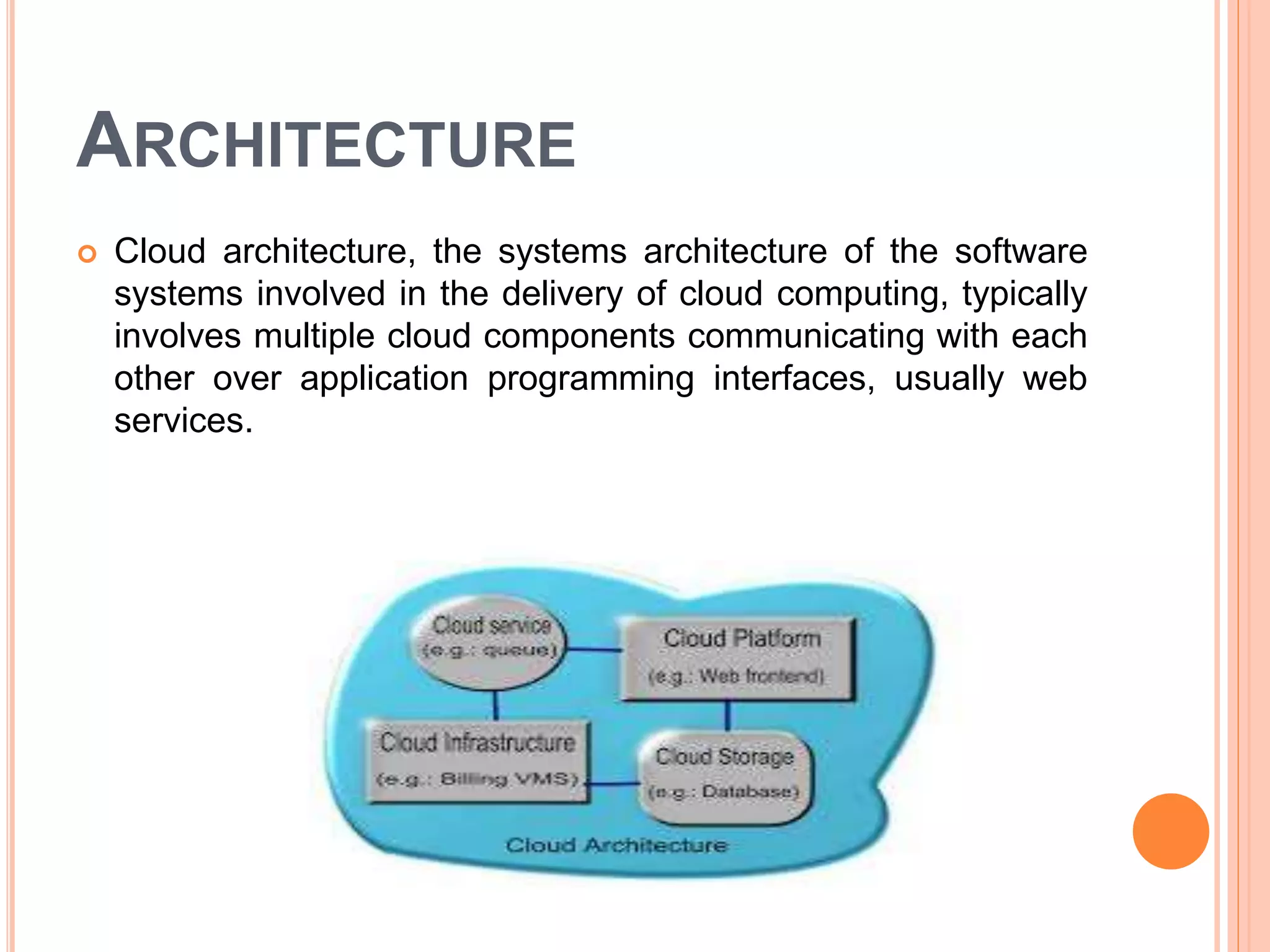 ARCHITECTURE
 Cloud architecture, the systems architecture of the software
systems involved in the delivery of cloud computing, typically
involves multiple cloud components communicating with each
other over application programming interfaces, usually web
services.
 