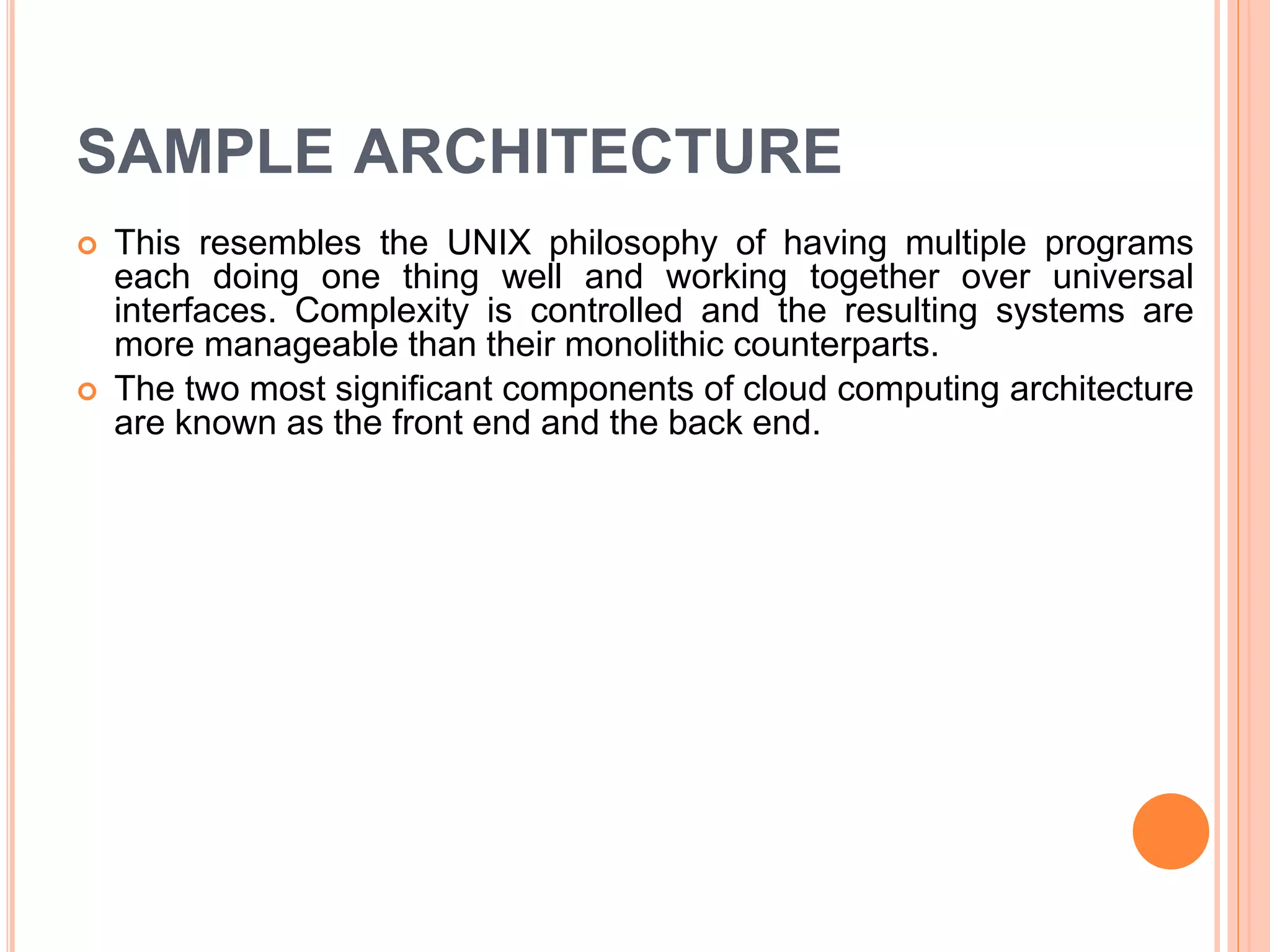 SAMPLE ARCHITECTURE
 This resembles the UNIX philosophy of having multiple programs
each doing one thing well and working together over universal
interfaces. Complexity is controlled and the resulting systems are
more manageable than their monolithic counterparts.
 The two most significant components of cloud computing architecture
are known as the front end and the back end.
 