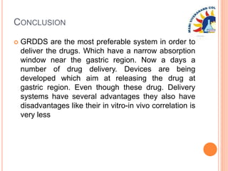 CONCLUSION
 GRDDS are the most preferable system in order to
deliver the drugs. Which have a narrow absorption
window near the gastric region. Now a days a
number of drug delivery. Devices are being
developed which aim at releasing the drug at
gastric region. Even though these drug. Delivery
systems have several advantages they also have
disadvantages like their in vitro-in vivo correlation is
very less
 