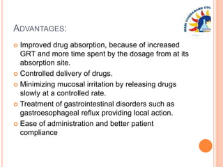 ADVANTAGES:
 Improved drug absorption, because of increased
GRT and more time spent by the dosage from at its
absorption site.
 Controlled delivery of drugs.
 Minimizing mucosal irritation by releasing drugs
slowly at a controlled rate.
 Treatment of gastrointestinal disorders such as
gastroesophageal reflux providing local action.
 Ease of administration and better patient
compliance
 