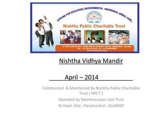 Nishtha Vidhya Mandir 
April – 2014__________ 
Constructed & Maintained By Nishtha Public Charitable 
Trust [ NPCT ] 
Operated by Swaminarayan Jyot Trust 
At Halol: Dist : Panchmahal : GUJARAT 
 