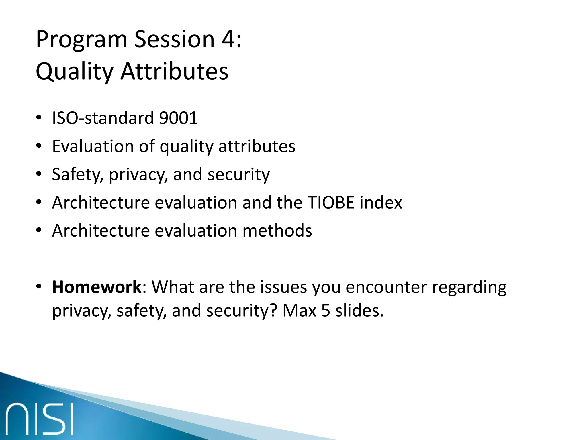 Program Session 4:
Quality Attributes
• ISO-standard 9001
• Evaluation of quality attributes
• Safety, privacy, and security
• Architecture evaluation and the TIOBE index
• Architecture evaluation methods
• Homework: What are the issues you encounter regarding
privacy, safety, and security? Max 5 slides.
 